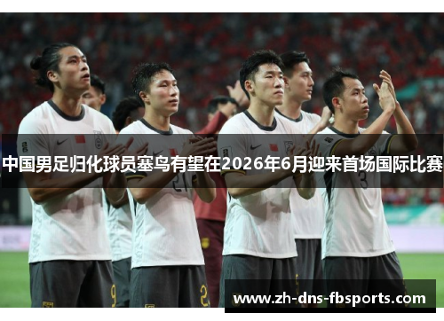 中国男足归化球员塞鸟有望在2026年6月迎来首场国际比赛 中国男足归化球员塞鸟有望在2026年6月迎来首场国际比赛