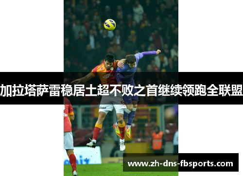 加拉塔萨雷稳居土超不败之首继续领跑全联盟 加拉塔萨雷稳居土超不败之首继续领跑全联盟