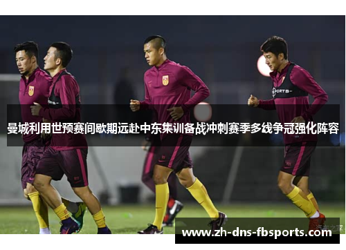 曼城利用世预赛间歇期远赴中东集训备战冲刺赛季多线争冠强化阵容