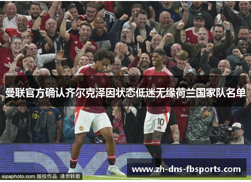 曼联官方确认齐尔克泽因状态低迷无缘荷兰国家队名单