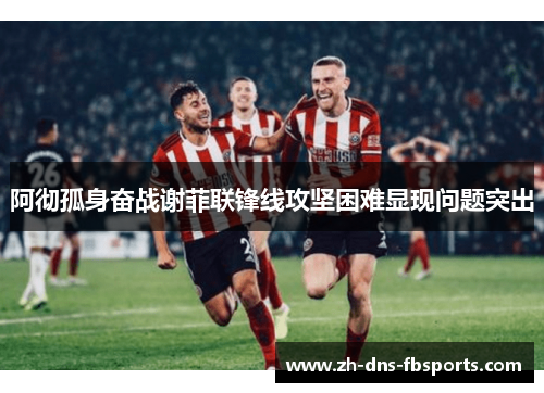 阿彻孤身奋战谢菲联锋线攻坚困难显现问题突出