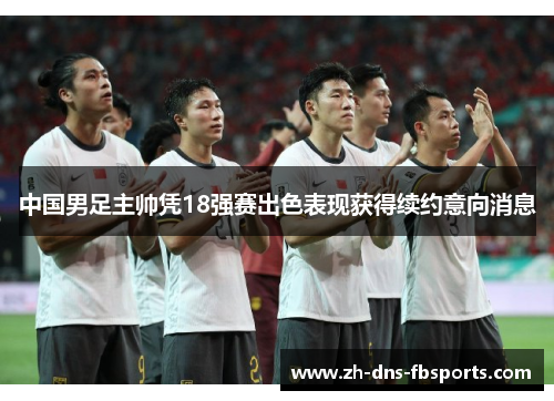 中国男足主帅凭18强赛出色表现获得续约意向消息 中国男足主帅凭18强赛出色表现获得续约意向消息