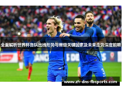 全面解析世界杯各队出线形势与晋级关键因素及未来走势深度前瞻