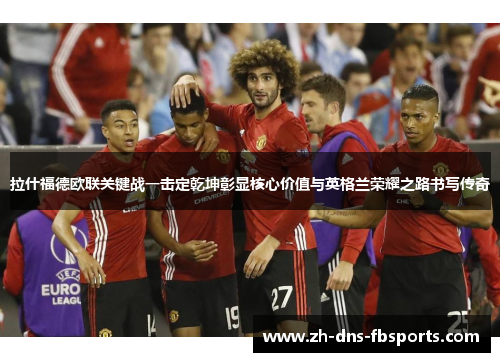 拉什福德欧联关键战一击定乾坤彰显核心价值与英格兰荣耀之路书写传奇 拉什福德欧联关键战一击定乾坤彰显核心价值与英格兰荣耀之路书写传奇